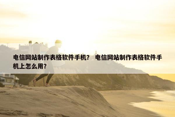 电信网站制作表格软件手机？ 电信网站制作表格软件手机上怎么用？