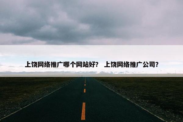 上饶网络推广哪个网站好？ 上饶网络推广公司？