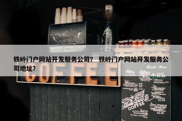 铁岭门户网站开发服务公司？ 铁岭门户网站开发服务公司地址？