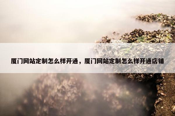 厦门网站定制怎么样开通，厦门网站定制怎么样开通店铺