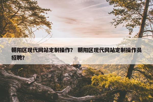 朝阳区现代网站定制操作？ 朝阳区现代网站定制操作员招聘？