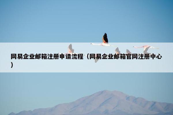 网易企业邮箱注册申请流程（网易企业邮箱官网注册中心）