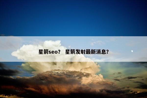 星箭seo？ 星箭发射最新消息？