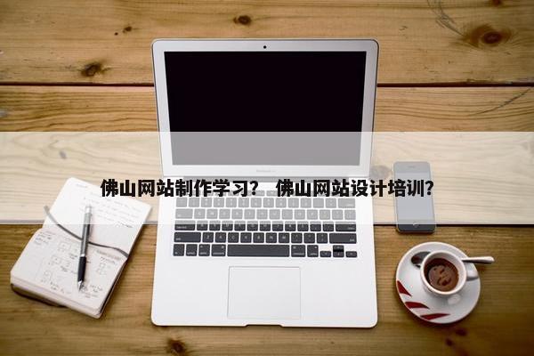 佛山网站制作学习？ 佛山网站设计培训？