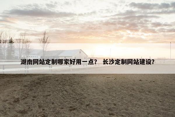 湖南网站定制哪家好用一点？ 长沙定制网站建设？