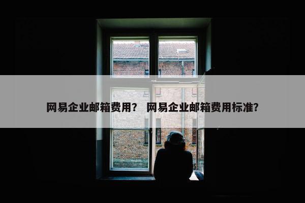 网易企业邮箱费用？ 网易企业邮箱费用标准？
