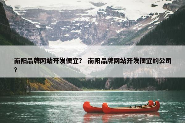 南阳品牌网站开发便宜？ 南阳品牌网站开发便宜的公司？