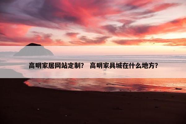 高明家居网站定制？ 高明家具城在什么地方？