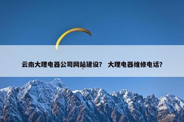 云南大理电器公司网站建设？ 大理电器维修电话？