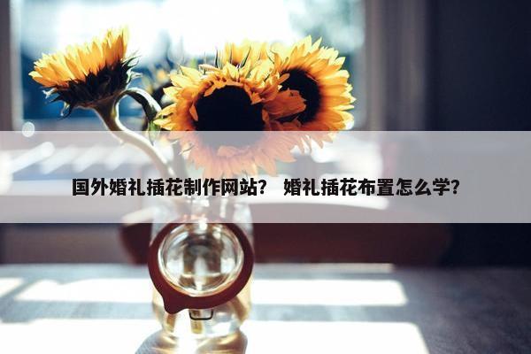 国外婚礼插花制作网站？ 婚礼插花布置怎么学？