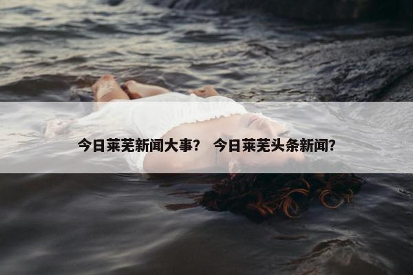 今日莱芜新闻大事？ 今日莱芜头条新闻？