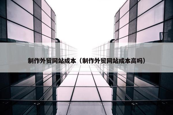 制作外贸网站成本（制作外贸网站成本高吗）