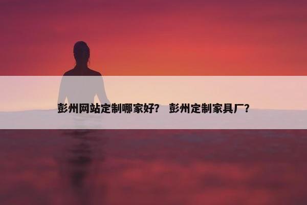 彭州网站定制哪家好？ 彭州定制家具厂？
