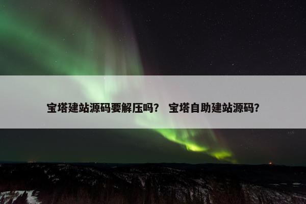宝塔建站源码要解压吗？ 宝塔自助建站源码？