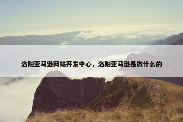 洛阳亚马逊网站开发中心，洛阳亚马逊是做什么的