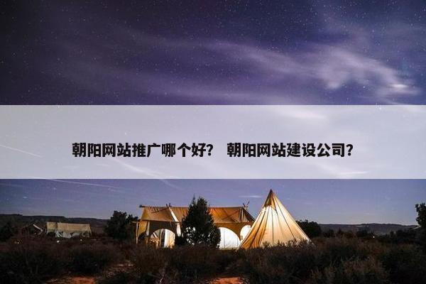 朝阳网站推广哪个好？ 朝阳网站建设公司？