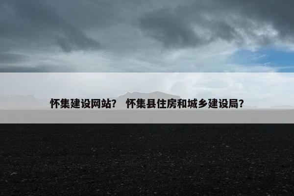 怀集建设网站？ 怀集县住房和城乡建设局？