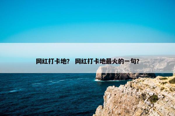 网红打卡地？ 网红打卡地最火的一句？