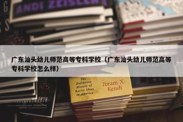 广东汕头幼儿师范高等专科学校（广东汕头幼儿师范高等专科学校怎么样）