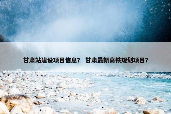 甘肃站建设项目信息？ 甘肃最新高铁规划项目？