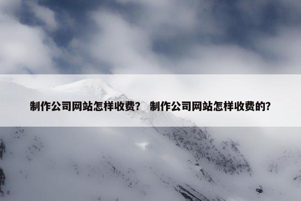 制作公司网站怎样收费？ 制作公司网站怎样收费的？