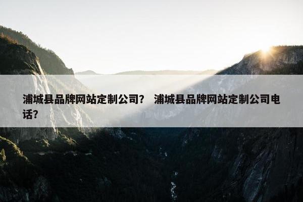 浦城县品牌网站定制公司？ 浦城县品牌网站定制公司电话？
