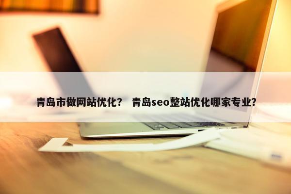 青岛市做网站优化？ 青岛seo整站优化哪家专业？