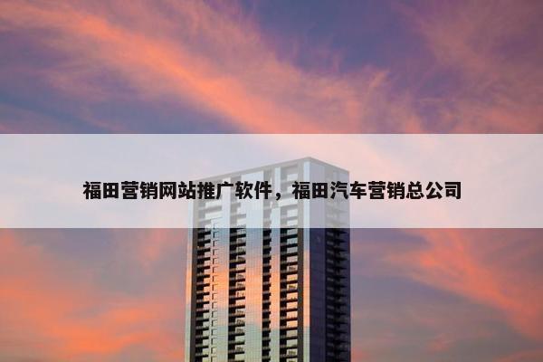 福田营销网站推广软件，福田汽车营销总公司