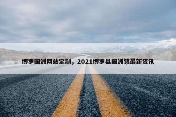 博罗园洲网站定制，2021博罗县园洲镇最新资讯