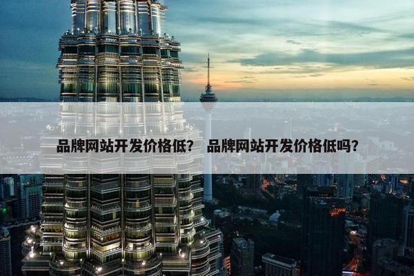 品牌网站开发价格低？ 品牌网站开发价格低吗？