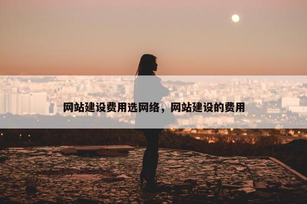网站建设费用选网络，网站建设的费用