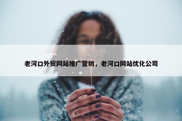 老河口外贸网站推广营销，老河口网站优化公司