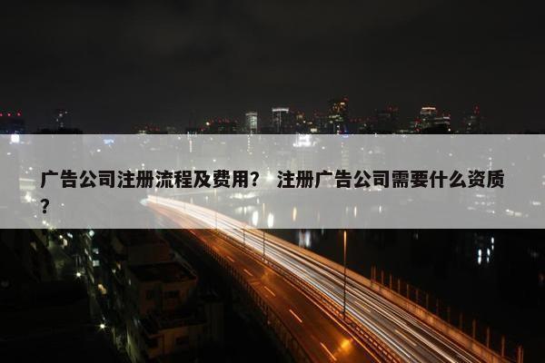 广告公司注册流程及费用？ 注册广告公司需要什么资质？