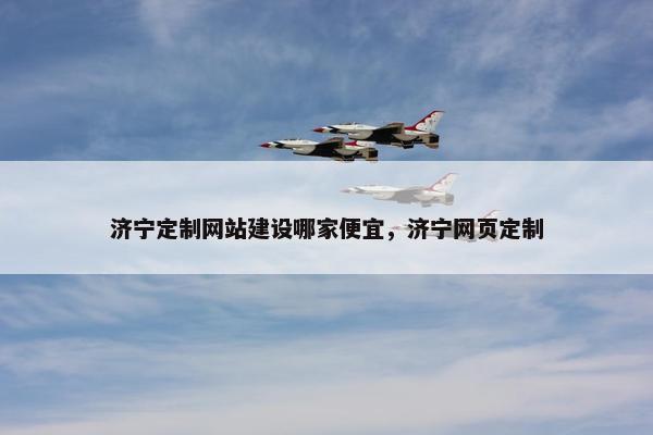 济宁定制网站建设哪家便宜，济宁网页定制