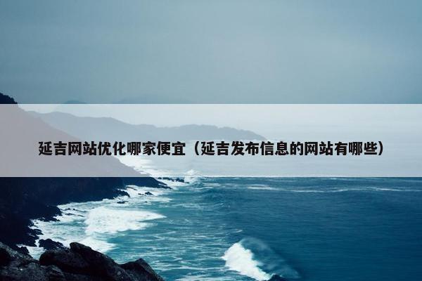 延吉网站优化哪家便宜（延吉发布信息的网站有哪些）