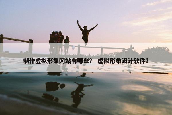 制作虚拟形象网站有哪些？ 虚拟形象设计软件？