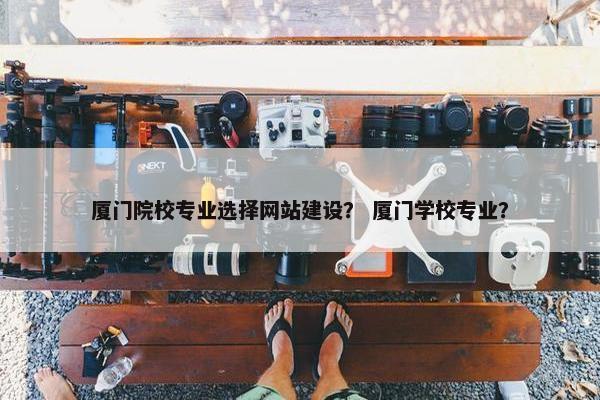厦门院校专业选择网站建设？ 厦门学校专业？