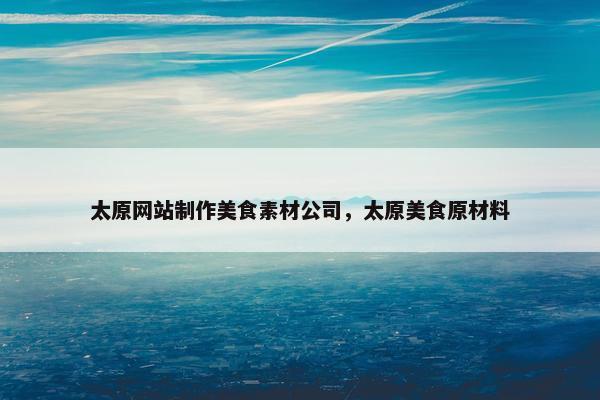太原网站制作美食素材公司，太原美食原材料