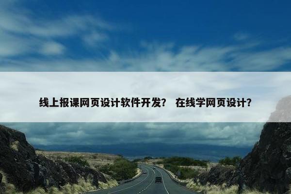 线上报课网页设计软件开发？ 在线学网页设计？