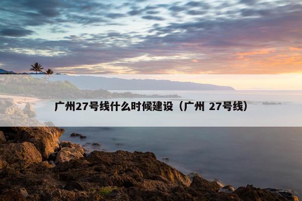 广州27号线什么时候建设（广州 27号线）