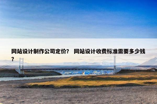 网站设计制作公司定价？ 网站设计收费标准需要多少钱？