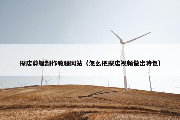 探店剪辑制作教程网站（怎么把探店视频做出特色）
