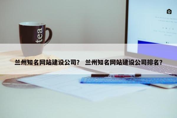 兰州知名网站建设公司？ 兰州知名网站建设公司排名？