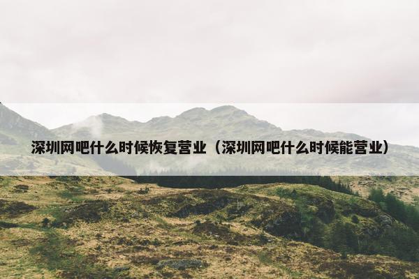 深圳网吧什么时候恢复营业（深圳网吧什么时候能营业）