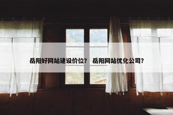 岳阳好网站建设价位？ 岳阳网站优化公司？