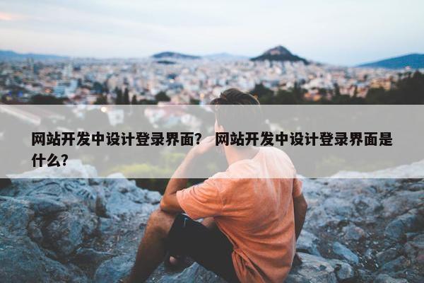 网站开发中设计登录界面？ 网站开发中设计登录界面是什么？