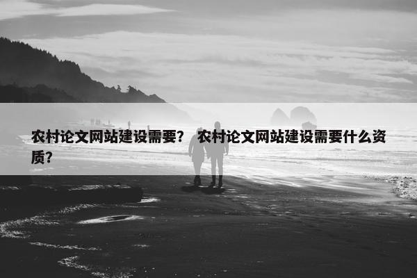 农村论文网站建设需要？ 农村论文网站建设需要什么资质？
