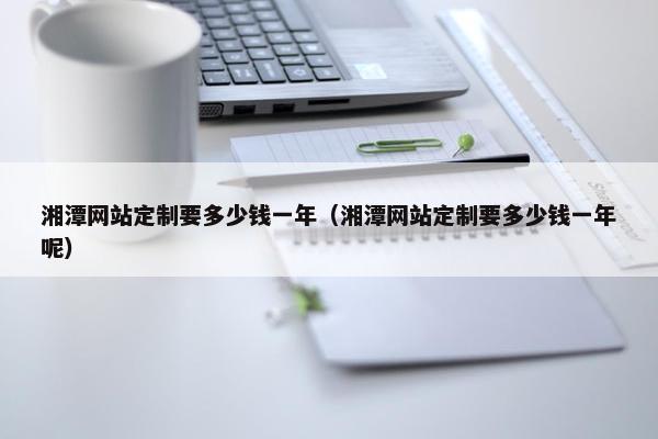 湘潭网站定制要多少钱一年（湘潭网站定制要多少钱一年呢）