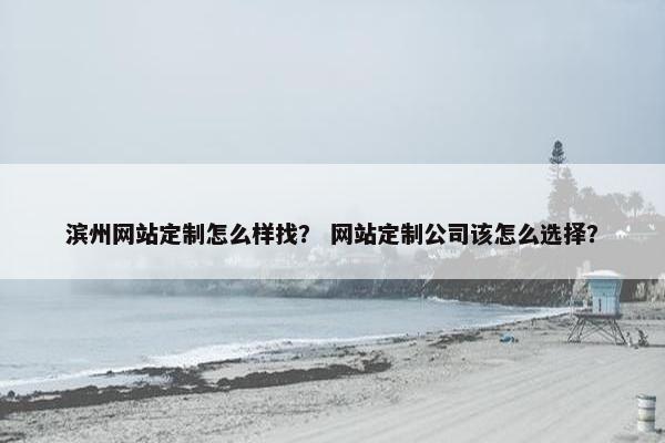 滨州网站定制怎么样找？ 网站定制公司该怎么选择？