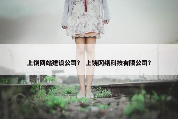 上饶网站建设公司？ 上饶网络科技有限公司？